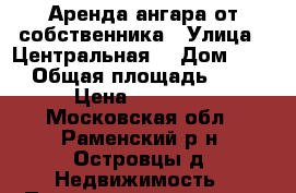 Аренда ангара от собственника › Улица ­ Центральная  › Дом ­ 145 › Общая площадь ­ 300 › Цена ­ 80 000 - Московская обл., Раменский р-н, Островцы д. Недвижимость » Помещения аренда   . Московская обл.